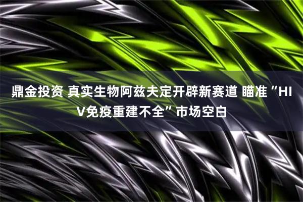 鼎金投资 真实生物阿兹夫定开辟新赛道 瞄准“HIV免疫重建不全”市场空白